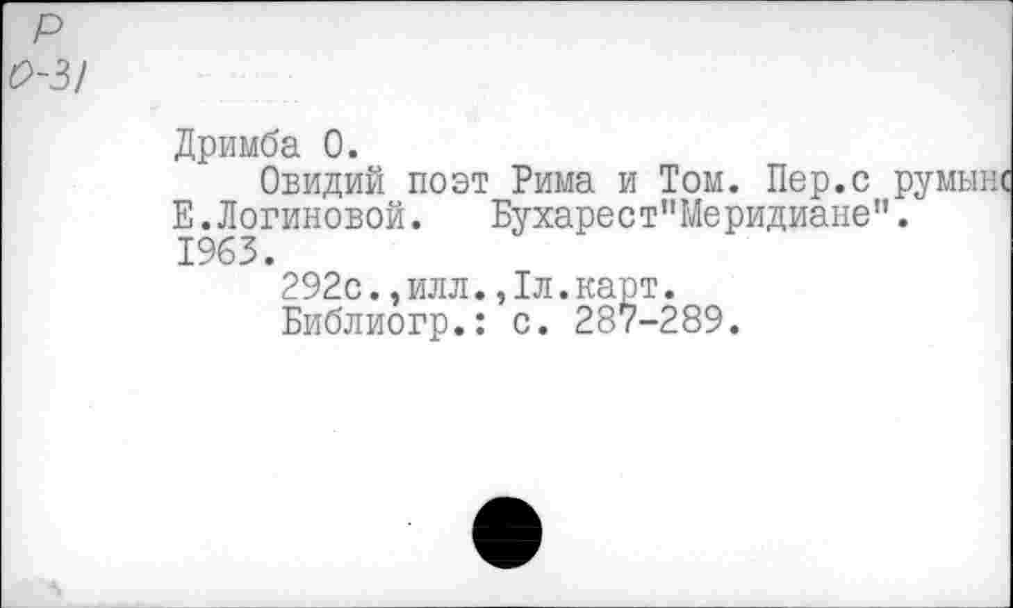 ﻿0-3!
Дримба 0.
Овидий поэт Рима и Том. Пер.с румыне Е.Логиновой.	Бухарест”Меридиане”.
1963.
292с.,илл.,1л.карт.
Библиогр.: с. 287-289.